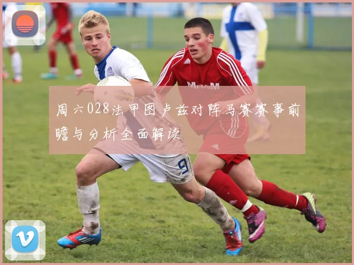周六028法甲图卢兹对阵马赛赛事前瞻与分析全面解读