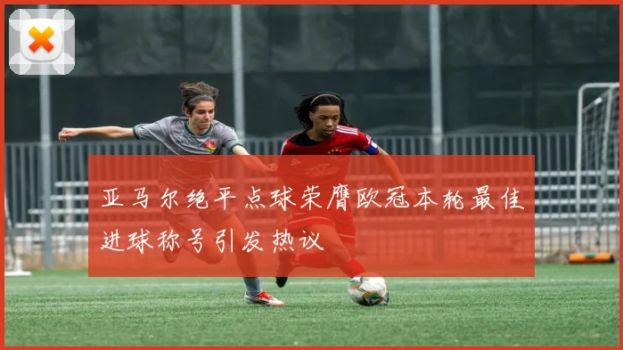 亚马尔绝平点球荣膺欧冠本轮最佳进球称号引发热议